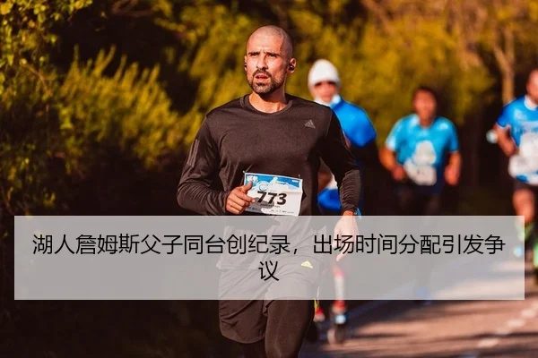 湖人詹姆斯父子同台创纪录，出场时间分配引发争议
