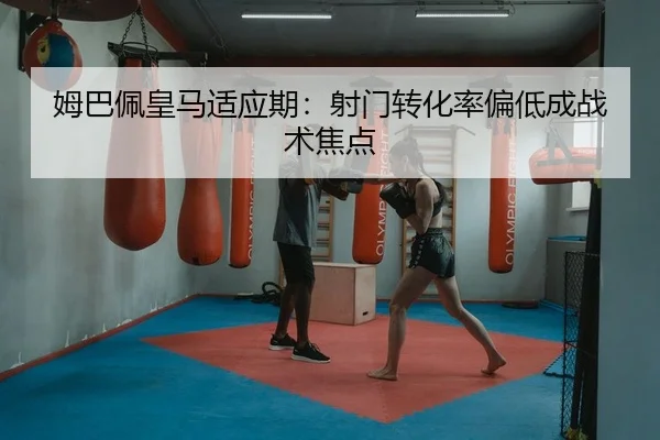姆巴佩皇马适应期：射门转化率偏低成战术焦点